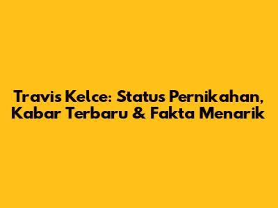 Travis Kelce: Status Pernikahan, Kabar Terbaru & Fakta Menarik