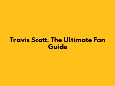 Travis Scott: The Ultimate Fan Guide