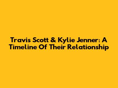 Travis Scott & Kylie Jenner: A Timeline Of Their Relationship