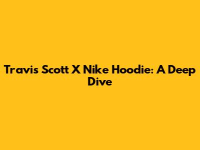 Travis Scott X Nike Hoodie: A Deep Dive