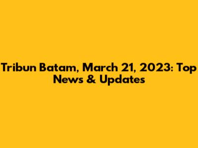 Tribun Batam, March 21, 2023: Top News & Updates