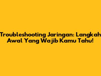 Troubleshooting Jaringan: Langkah Awal Yang Wajib Kamu Tahu!