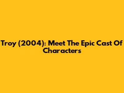 Troy (2004): Meet The Epic Cast Of Characters