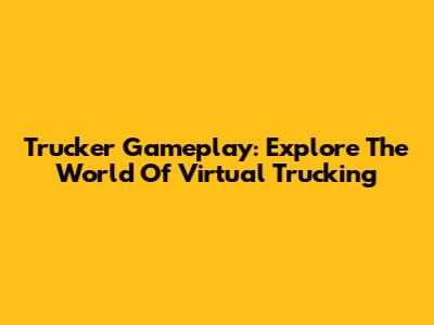 Trucker Gameplay: Explore The World Of Virtual Trucking