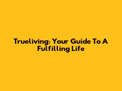 Trueliving: Your Guide To A Fulfilling Life
