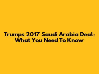 Trump's 2017 Saudi Arabia Deal: What You Need To Know