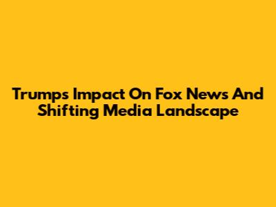 Trump's Impact On Fox News And Shifting Media Landscape