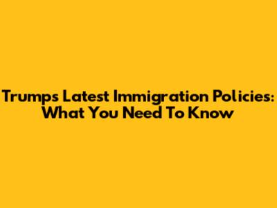 Trump's Latest Immigration Policies: What You Need To Know