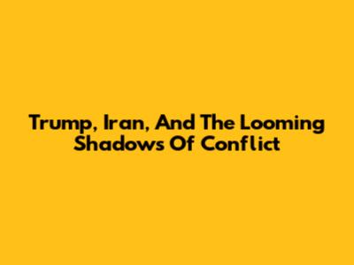 Trump, Iran, And The Looming Shadows Of Conflict