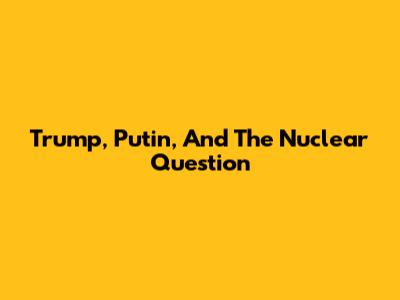 Trump, Putin, And The Nuclear Question