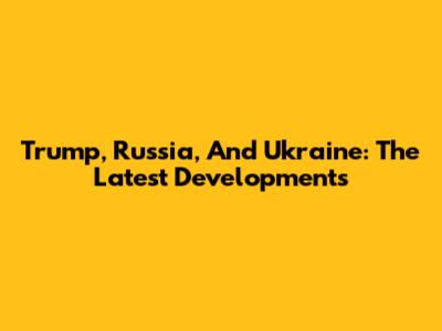 Trump, Russia, And Ukraine: The Latest Developments