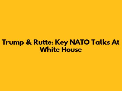 Trump & Rutte: Key NATO Talks At White House
