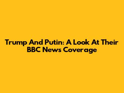 Trump And Putin: A Look At Their BBC News Coverage