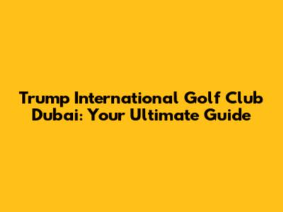 Trump International Golf Club Dubai: Your Ultimate Guide