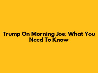 Trump On Morning Joe: What You Need To Know