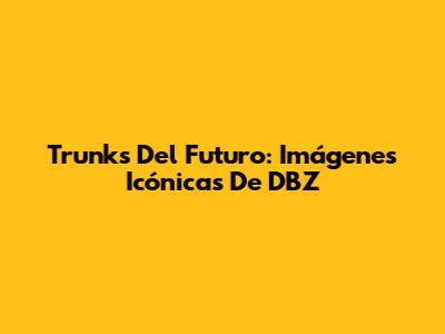 Trunks Del Futuro: Imágenes Icónicas De DBZ