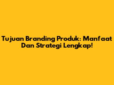 Tujuan Branding Produk: Manfaat Dan Strategi Lengkap!