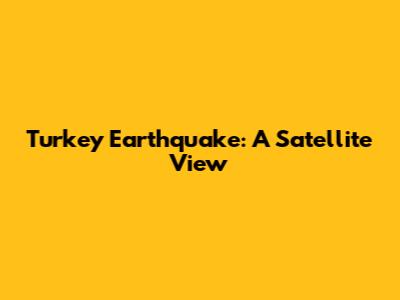 Turkey Earthquake: A Satellite View
