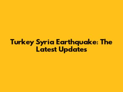 Turkey Syria Earthquake: The Latest Updates