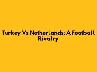 Turkey Vs Netherlands: A Football Rivalry