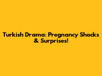 Turkish Drama: Pregnancy Shocks & Surprises!