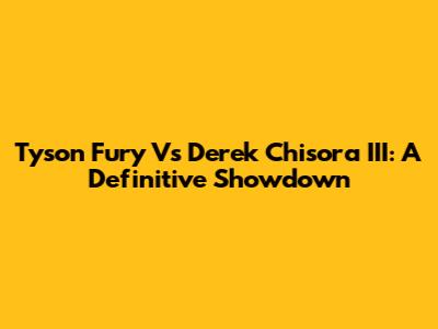 Tyson Fury Vs Derek Chisora III: A Definitive Showdown