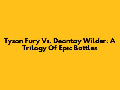 Tyson Fury Vs. Deontay Wilder: A Trilogy Of Epic Battles