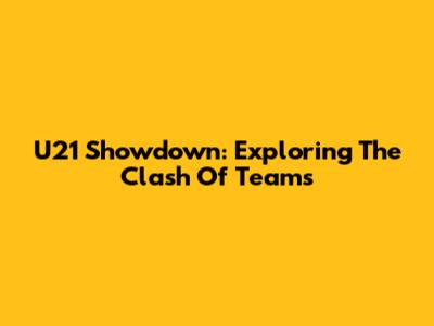 U21 Showdown: Exploring The Clash Of Teams
