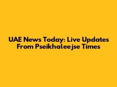 UAE News Today: Live Updates From Pseikhaleejse Times