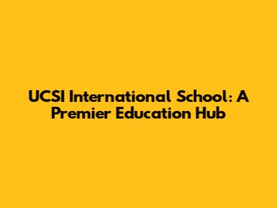 UCSI International School: A Premier Education Hub