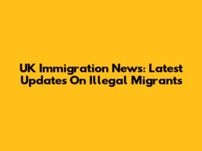 UK Immigration News: Latest Updates On Illegal Migrants