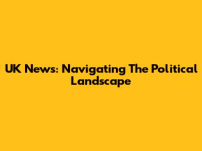 UK News: Navigating The Political Landscape