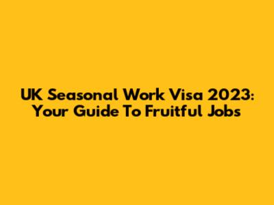 UK Seasonal Work Visa 2023: Your Guide To Fruitful Jobs