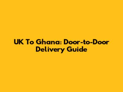 UK To Ghana: Door-to-Door Delivery Guide