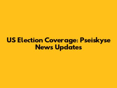 US Election Coverage: Pseiskyse News Updates