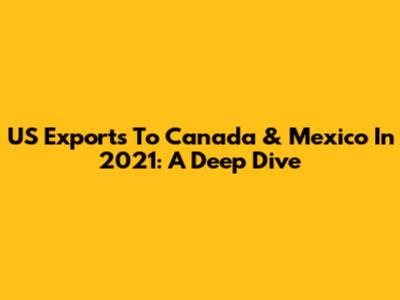 US Exports To Canada & Mexico In 2021: A Deep Dive
