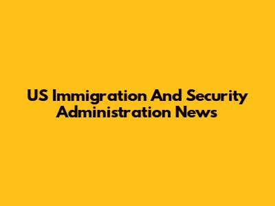 US Immigration And Security Administration News
