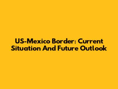 US-Mexico Border: Current Situation And Future Outlook