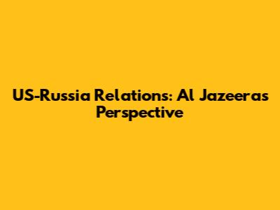US-Russia Relations: Al Jazeera's Perspective