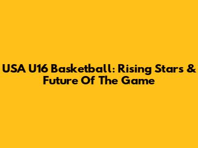 USA U16 Basketball: Rising Stars & Future Of The Game