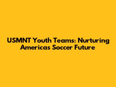 USMNT Youth Teams: Nurturing America's Soccer Future