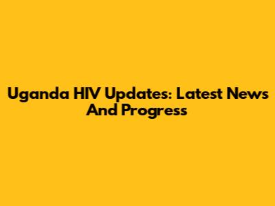 Uganda HIV Updates: Latest News And Progress