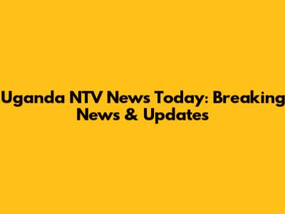 Uganda NTV News Today: Breaking News & Updates