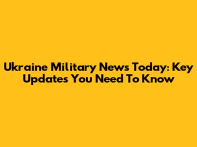 Ukraine Military News Today: Key Updates You Need To Know