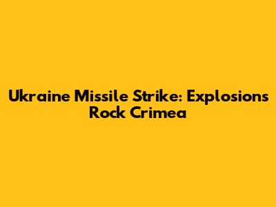 Ukraine Missile Strike: Explosions Rock Crimea