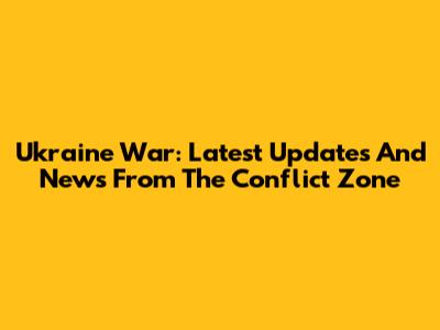Ukraine War: Latest Updates And News From The Conflict Zone