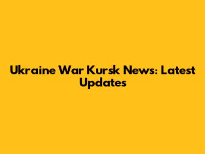 Ukraine War Kursk News: Latest Updates