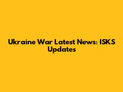 Ukraine War Latest News: ISKS Updates