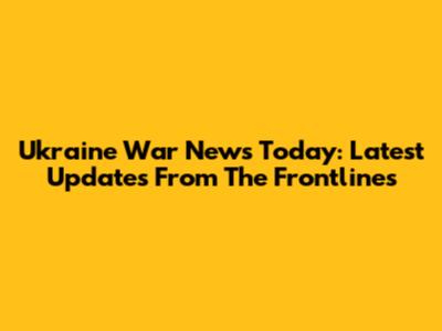 Ukraine War News Today: Latest Updates From The Frontlines
