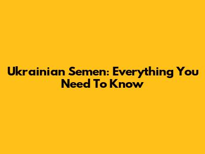Ukrainian Semen: Everything You Need To Know